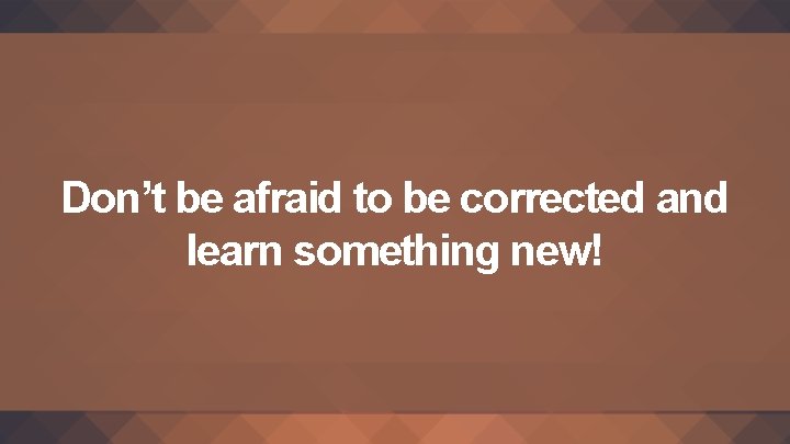 Don’t be afraid to be corrected and learn something new! 