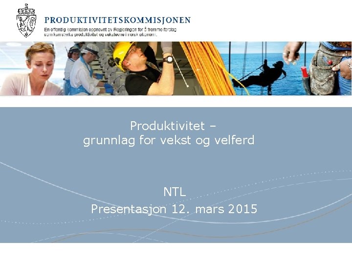 Produktivitet – grunnlag for vekst og velferd NTL Presentasjon 12. mars 2015 Produktivitetskommisjonen 
