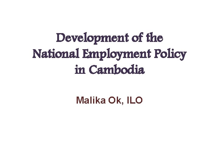 Development of the National Employment Policy in Cambodia Malika Ok, ILO 