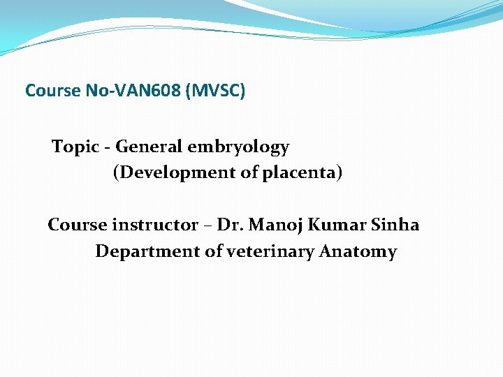 Course No-VAN 608 (MVSC) Topic - General embryology (Development of placenta) Course instructor –