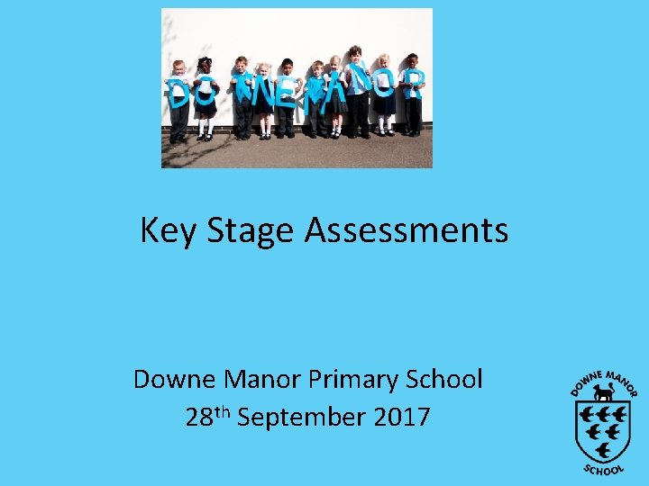 Key Stage Assessments Downe Manor Primary School 28 th September 2017 