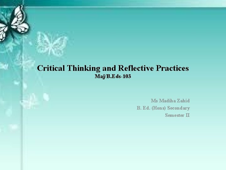 Critical Thinking and Reflective Practices Maj/B. Eds-103 Ms Madiha Zahid B. Ed. (Hons) Secondary