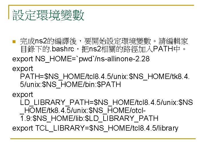 設定環境變數 完成ns 2的編譯後,要開始設定環境變數。請編輯家 目錄下的. bashrc,把ns 2相關的路徑加入PATH中。 export NS_HOME=`pwd`/ns-allinone-2. 28 export PATH=$NS_HOME/tcl 8. 4. 5/unix: 設定環境變數 完成ns 2的編譯後,要開始設定環境變數。請編輯家 目錄下的. bashrc,把ns 2相關的路徑加入PATH中。 export NS_HOME=`pwd`/ns-allinone-2. 28 export PATH=$NS_HOME/tcl 8. 4. 5/unix: