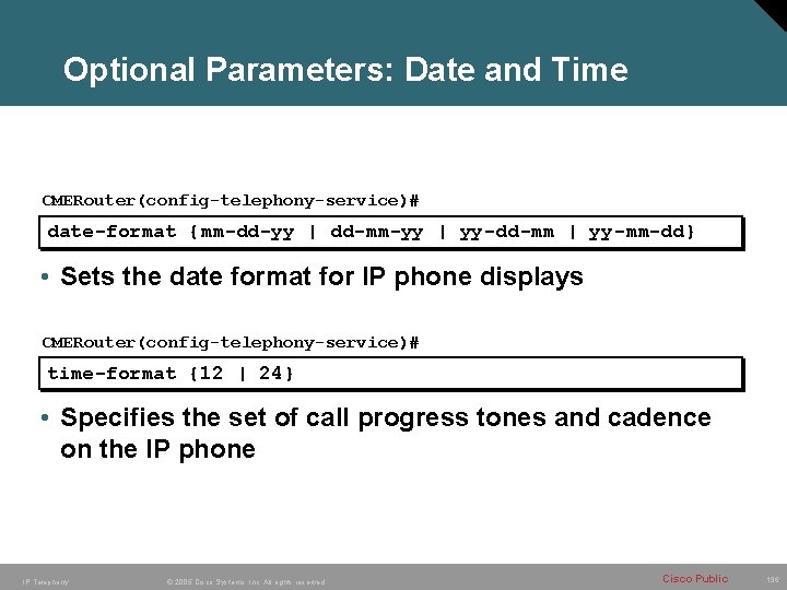 Optional Parameters: Date and Time CMERouter(config-telephony-service)# date-format {mm-dd-yy | dd-mm-yy | yy-dd-mm | yy-mm-dd}