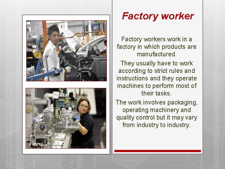 Factory workers work in a factory in which products are manufactured. They usually have