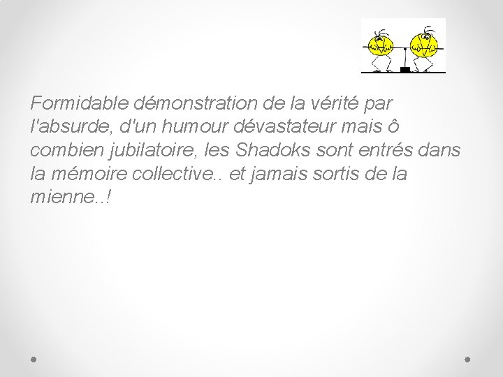 Formidable démonstration de la vérité par l'absurde, d'un humour dévastateur mais ô combien jubilatoire,