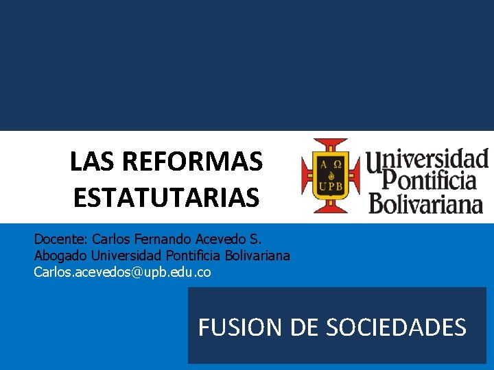 LAS REFORMAS ESTATUTARIAS Docente: Carlos Fernando Acevedo S. Abogado Universidad Pontificia Bolivariana Carlos. acevedos@upb.