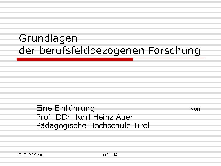 Grundlagen der berufsfeldbezogenen Forschung Eine Einführung Prof. DDr. Karl Heinz Auer Pädagogische Hochschule Tirol