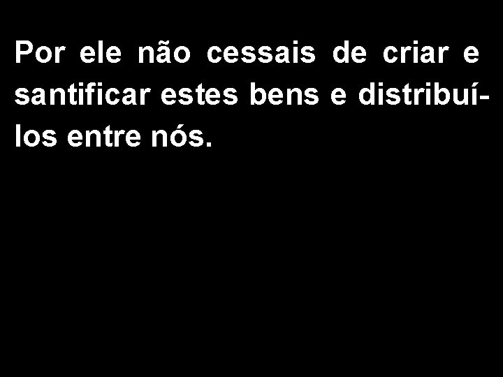 Por ele não cessais de criar e santificar estes bens e distribuílos entre nós.