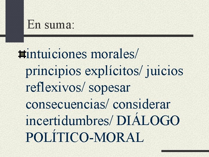 En suma: intuiciones morales/ principios explícitos/ juicios reflexivos/ sopesar consecuencias/ considerar incertidumbres/ DIÁLOGO POLÍTICO-MORAL