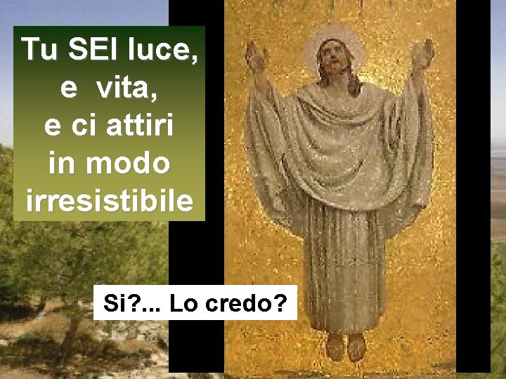 Tu SEI luce, e vita, e ci attiri in modo irresistibile Si? . .