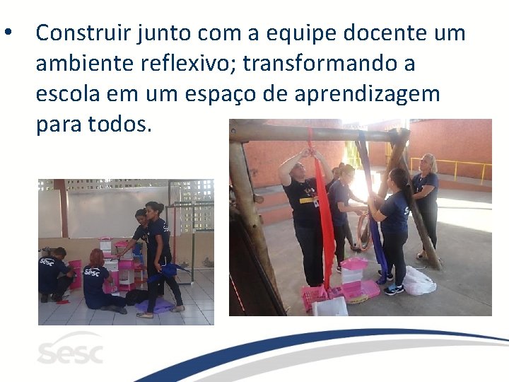  • Construir junto com a equipe docente um ambiente reflexivo; transformando a escola
