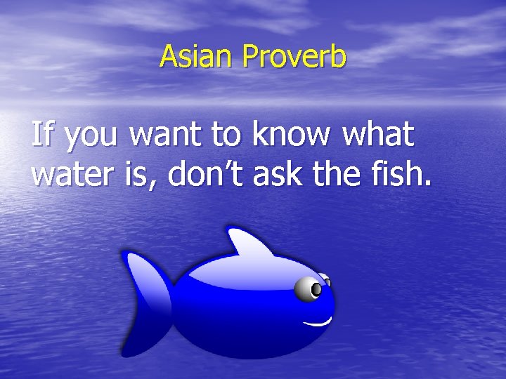 Asian Proverb If you want to know what water is, don’t ask the fish.