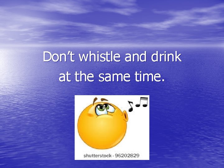 Don’t whistle and drink at the same time. 