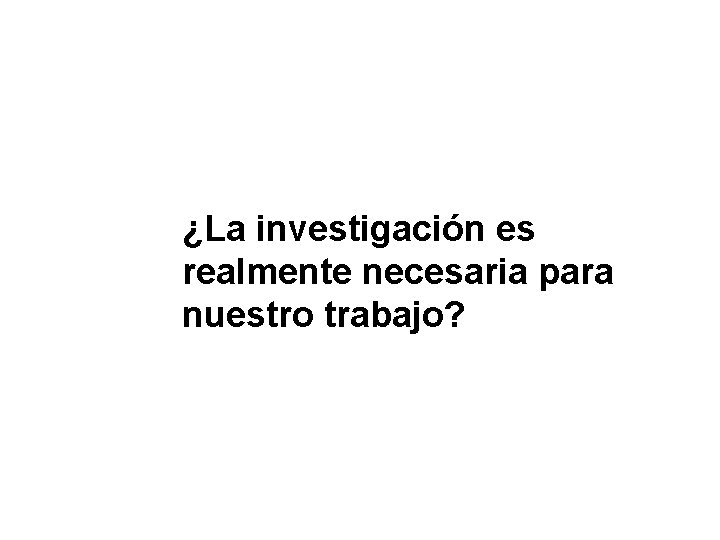 ¿La investigación es realmente necesaria para nuestro trabajo? ¿La investigación es realmente necesaria para nuestro trabajo?