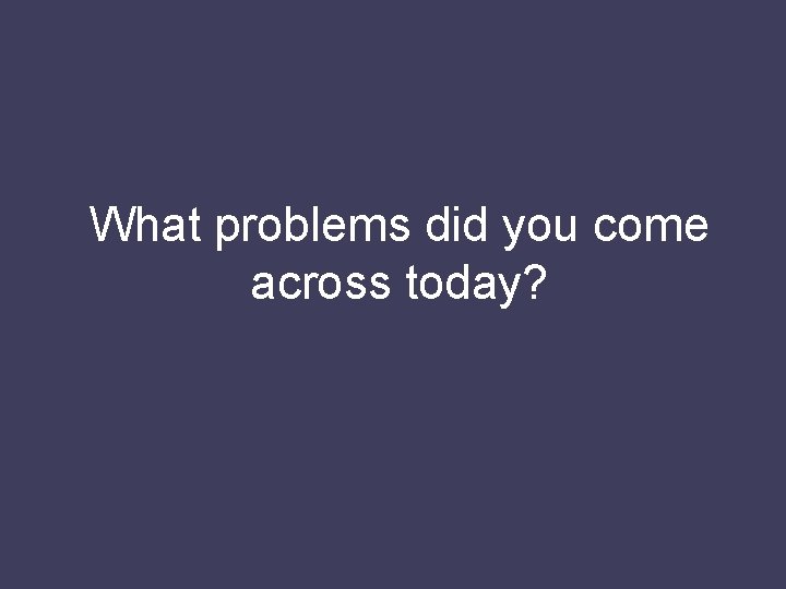 What problems did you come across today? 