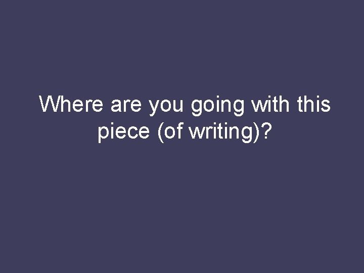 Where are you going with this piece (of writing)? 