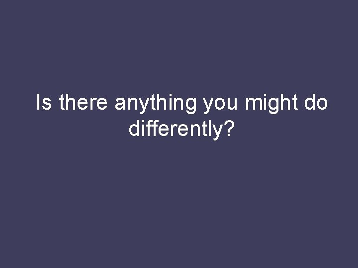Is there anything you might do differently? 