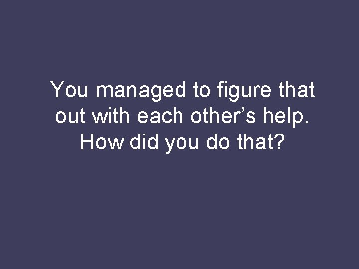 You managed to figure that out with each other’s help. How did you do