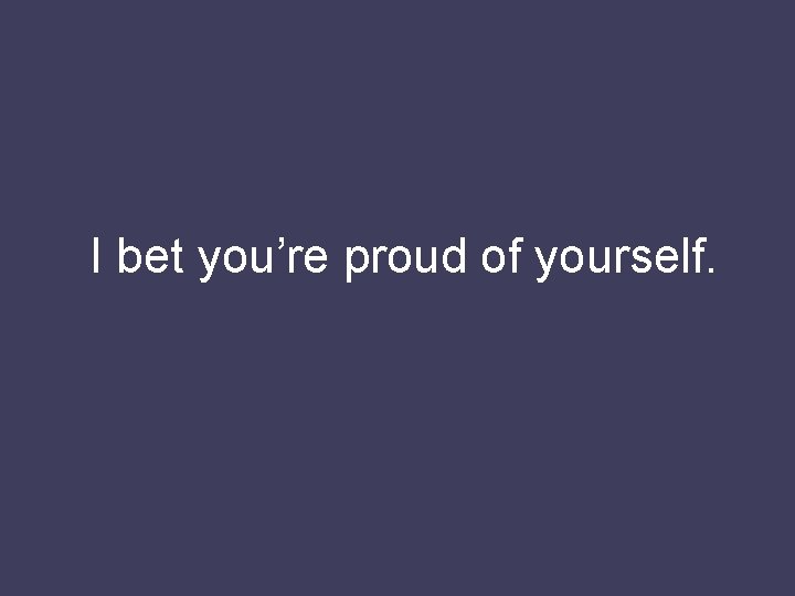 I bet you’re proud of yourself. 