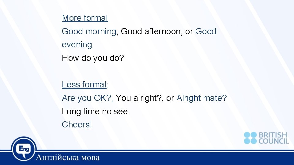 More formal: Good morning, Good afternoon, or Good evening. How do you do? Less