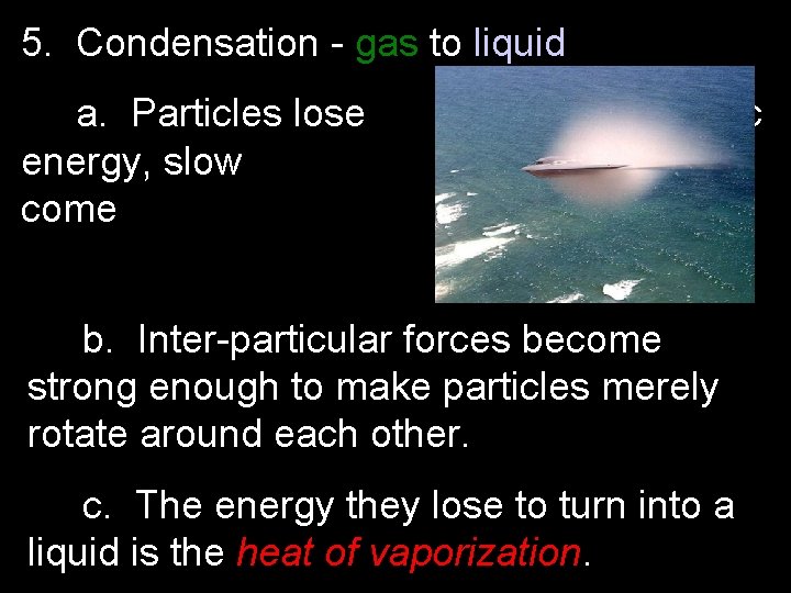 5. Condensation - gas to liquid a. Particles lose energy, slow come kinetic down,