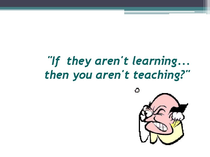 "If they aren't learning. . . then you aren't teaching? " 