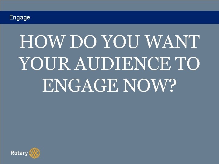 Engage HOW DO YOU WANT YOUR AUDIENCE TO ENGAGE NOW? 