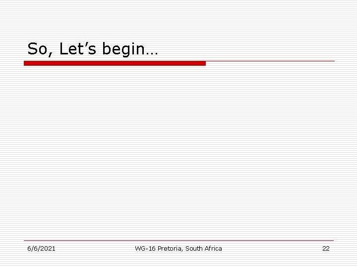 So, Let’s begin… 6/6/2021 WG-16 Pretoria, South Africa 22 