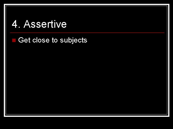 4. Assertive n Get close to subjects 