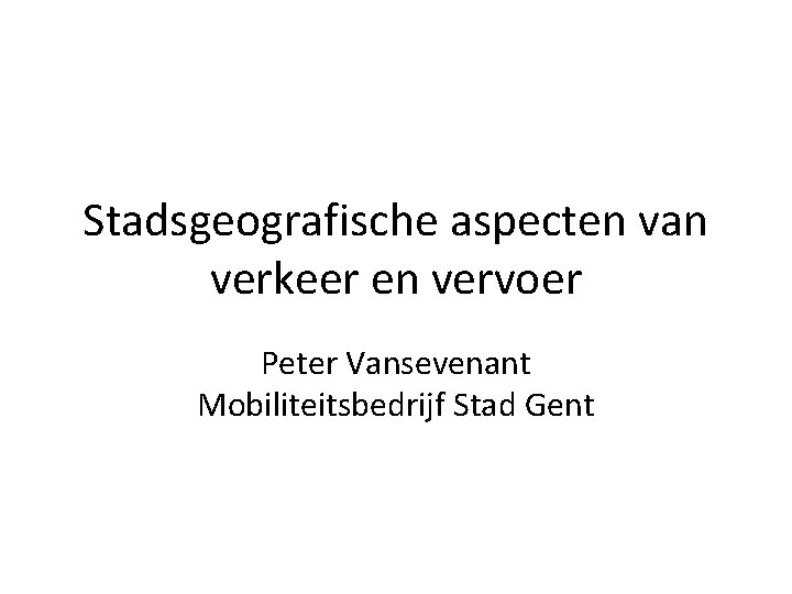 Stadsgeografische aspecten van verkeer en vervoer Peter Vansevenant Mobiliteitsbedrijf Stad Gent 