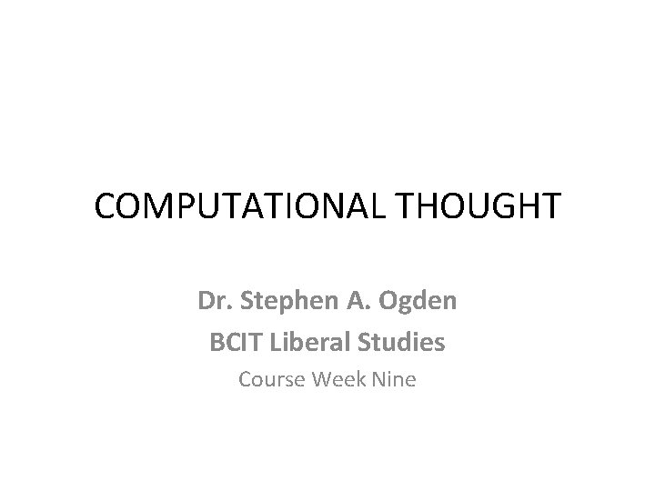 COMPUTATIONAL THOUGHT Dr. Stephen A. Ogden BCIT Liberal Studies Course Week Nine 