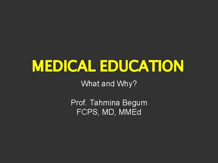 MEDICAL EDUCATION What and Why? Prof. Tahmina Begum FCPS, MD, MMEd 