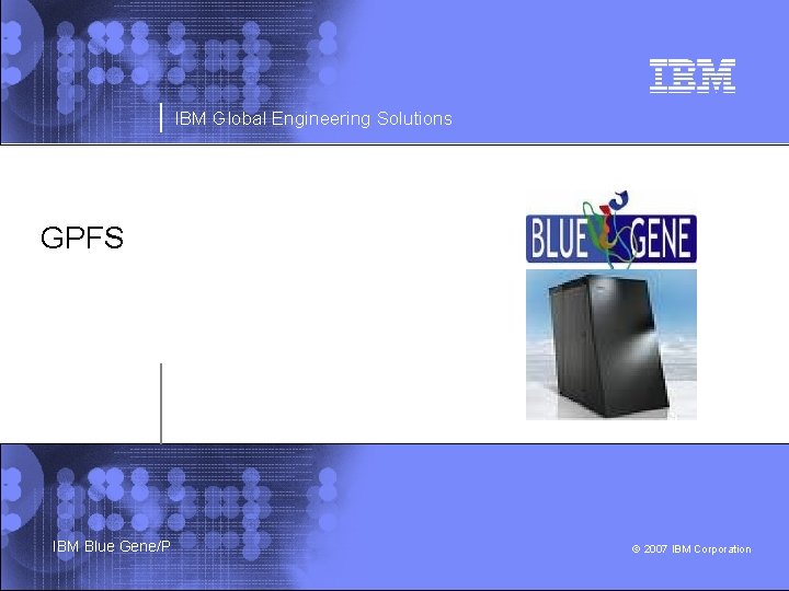 IBM Global Engineering Solutions GPFS IBM Blue Gene/P © 2007 IBM Corporation 