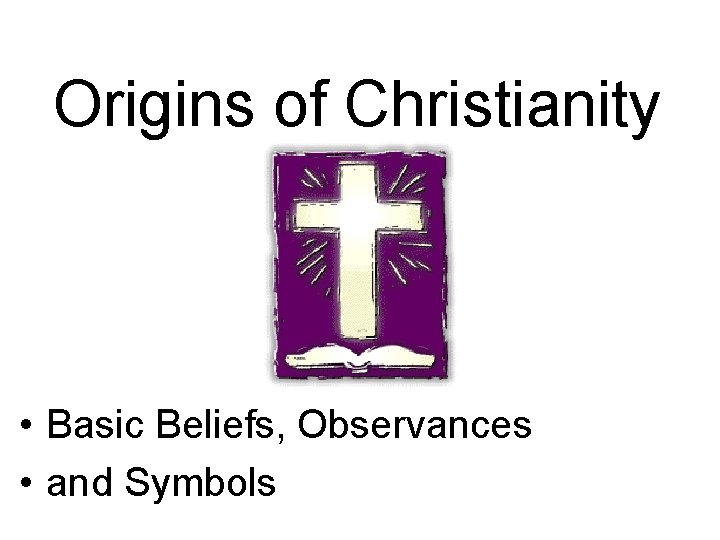 Origins of Christianity • Basic Beliefs, Observances • and Symbols 