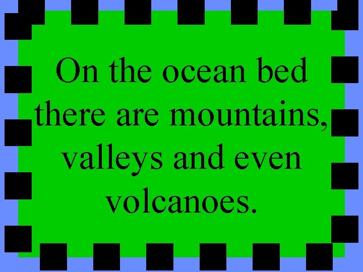 On the ocean bed there are mountains, valleys and even volcanoes. 