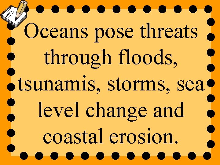 Oceans pose threats through floods, tsunamis, storms, sea level change and coastal erosion. 