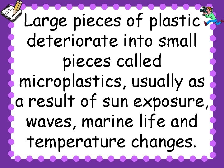 Large pieces of plastic deteriorate into small pieces called microplastics, usually as a result