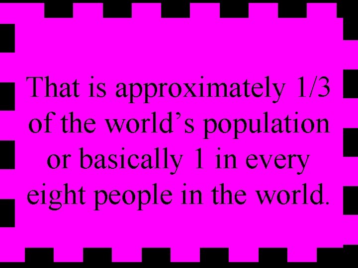 That is approximately 1/3 of the world’s population or basically 1 in every eight