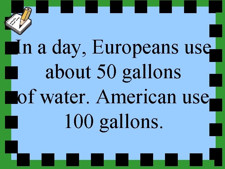 In a day, Europeans use about 50 gallons of water. American use 100 gallons.