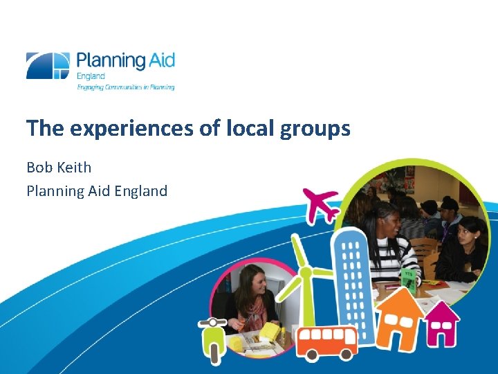 The experiences of local groups Bob Keith Planning Aid England 