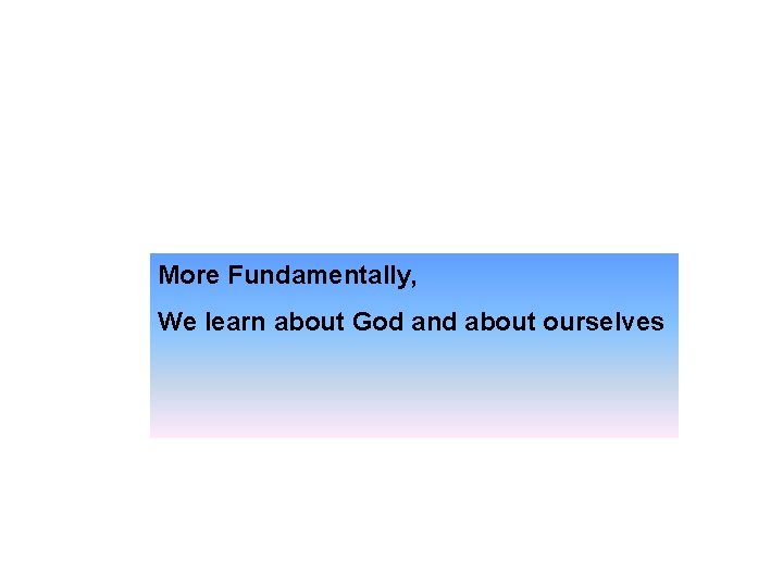 More Fundamentally, We learn about God and about ourselves 