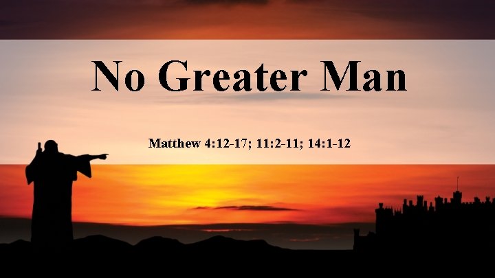 No Greater Man Matthew 4: 12 -17; 11: 2 -11; 14: 1 -12 