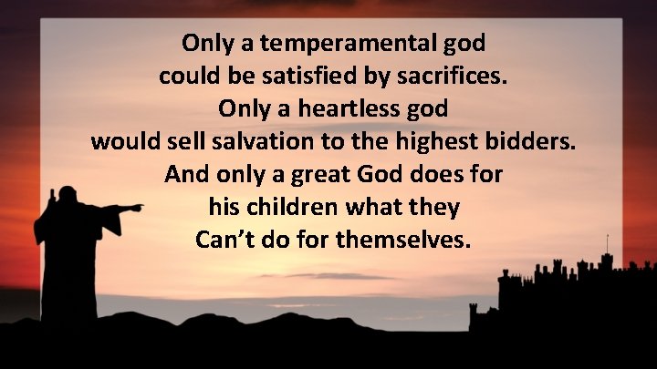Only a temperamental god could be satisfied by sacrifices. Only a heartless god would