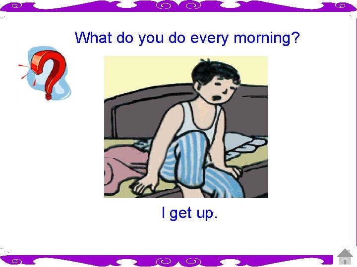 What do you do every morning? I get up. 