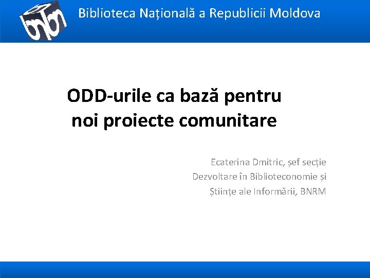 Biblioteca Națională a Republicii Moldova ODD-urile ca bază pentru noi proiecte comunitare Ecaterina Dmitric,