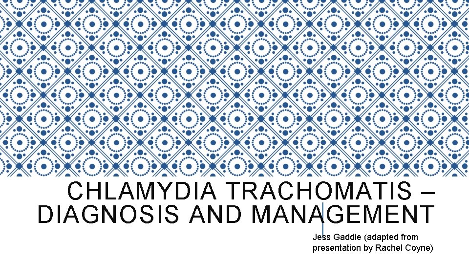 CHLAMYDIA TRACHOMATIS – DIAGNOSIS AND MANAGEMENT Jess Gaddie (adapted from presentation by Rachel Coyne)