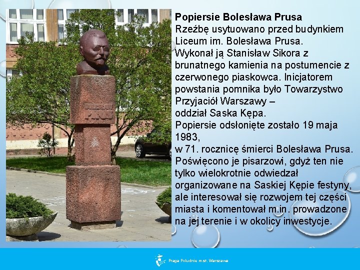 Popiersie Bolesława Prusa Rzeźbę usytuowano przed budynkiem Liceum im. Bolesława Prusa. Wykonał ją Stanisław