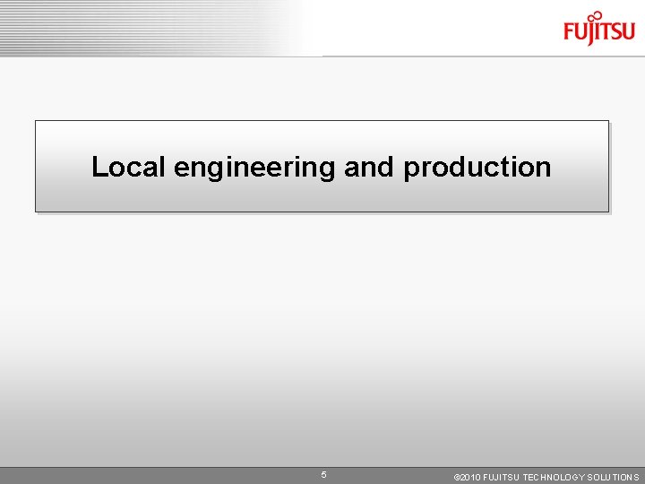 Local engineering and production 5 © 2010 FUJITSU TECHNOLOGY SOLUTIONS Local engineering and production 5 © 2010 FUJITSU TECHNOLOGY SOLUTIONS