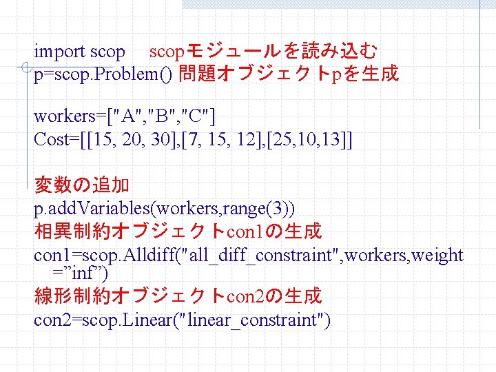 import scopモジュールを読み込む p=scop. Problem() 問題オブジェクトpを生成 workers=["A", "B", "C"] Cost=[[15, 20, 30], [7, 15, 12],